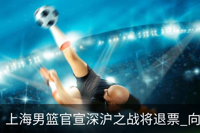上海男篮官宣深沪之战将退票 向广大球迷致歉