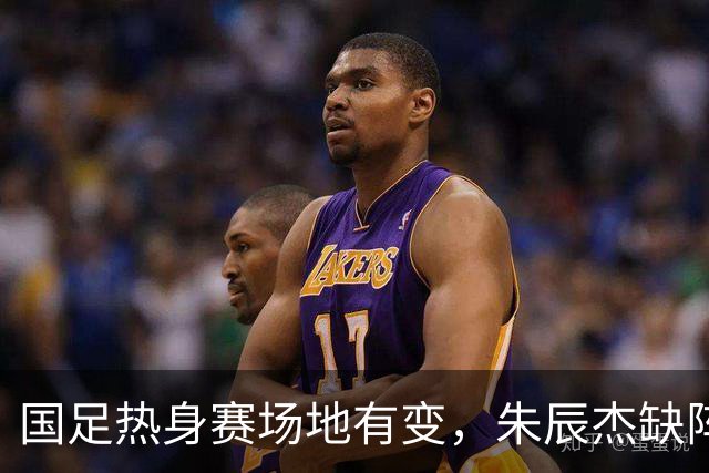 国足热身赛场地有变，朱辰杰缺阵吴曦或回归，邵佳一或效仿安东尼奥