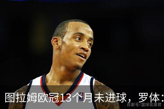 图拉姆欧冠13个月未进球，罗体：他需要在本轮欧冠挺身而出