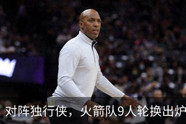 对阵独行侠，火箭队9人轮换出炉！外线3人撑起二阵，第4中锋再出战
