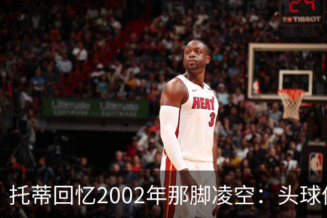 托蒂回忆2002年那脚凌空：头球停球后转身抽射死角
