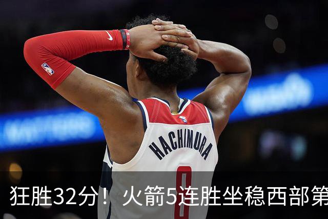 狂胜32分！火箭5连胜坐稳西部第一！杜兰特轻松打卡，范乔丹爆发