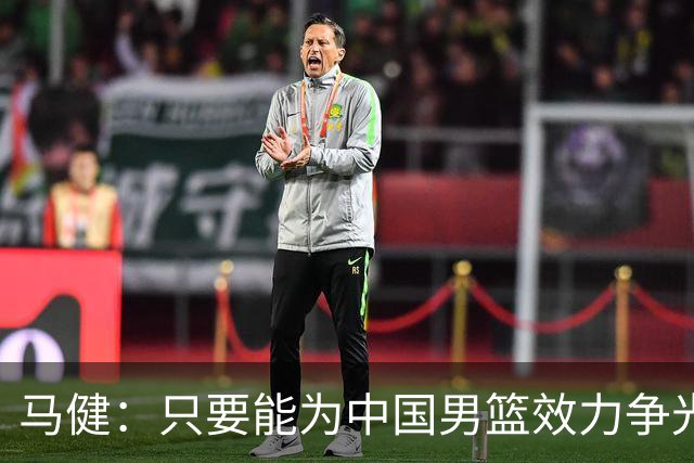 马健：只要能为中国男篮效力争光 哪怕詹姆斯都可以归化过来