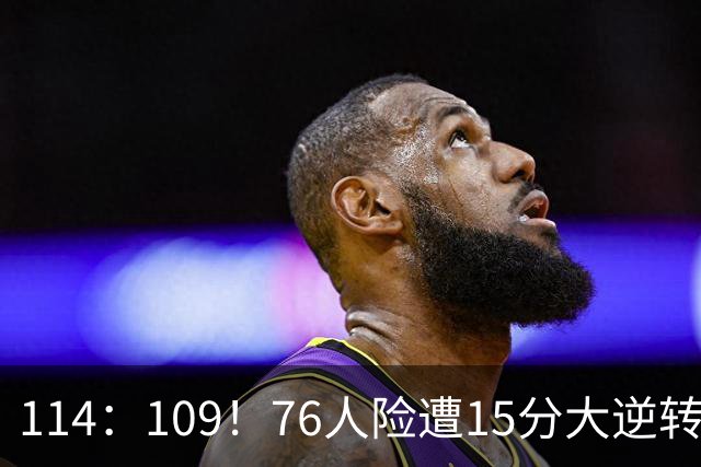 114：109！76人险遭15分大逆转揭露3大真相！詹姆斯真老了，马克西才是唯一真核