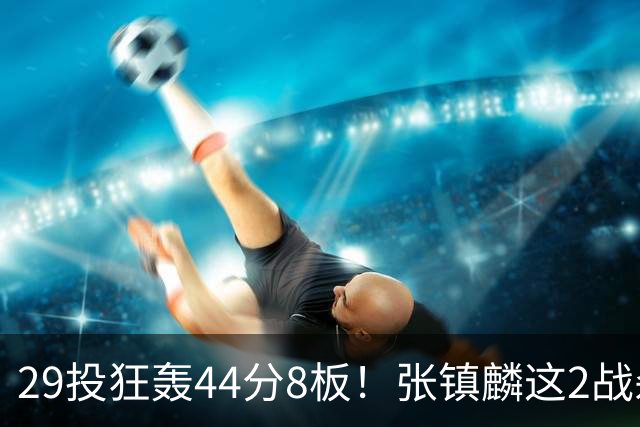 29投狂轰44分8板！张镇麟这2战杀疯了：郭士强该让他重返国家队了？